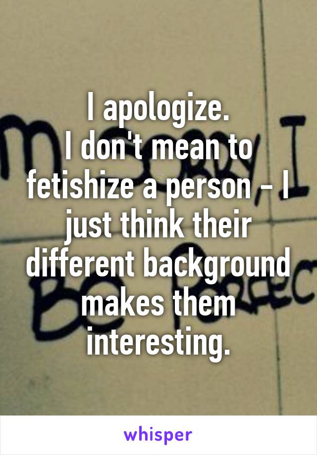 I apologize.
I don't mean to fetishize a person - I just think their different background makes them interesting.