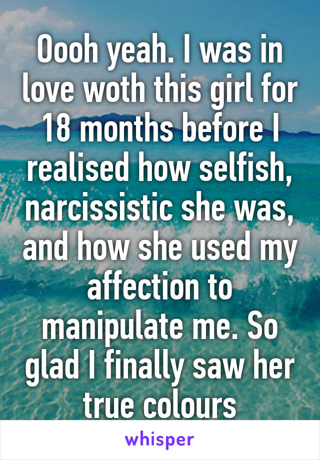 Oooh yeah. I was in love woth this girl for 18 months before I realised how selfish, narcissistic she was, and how she used my affection to manipulate me. So glad I finally saw her true colours
