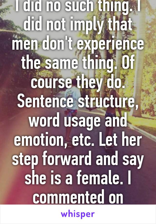 I did no such thing. I did not imply that men don't experience the same thing. Of course they do. Sentence structure, word usage and emotion, etc. Let her step forward and say she is a female. I commented on gender. Nothing else.