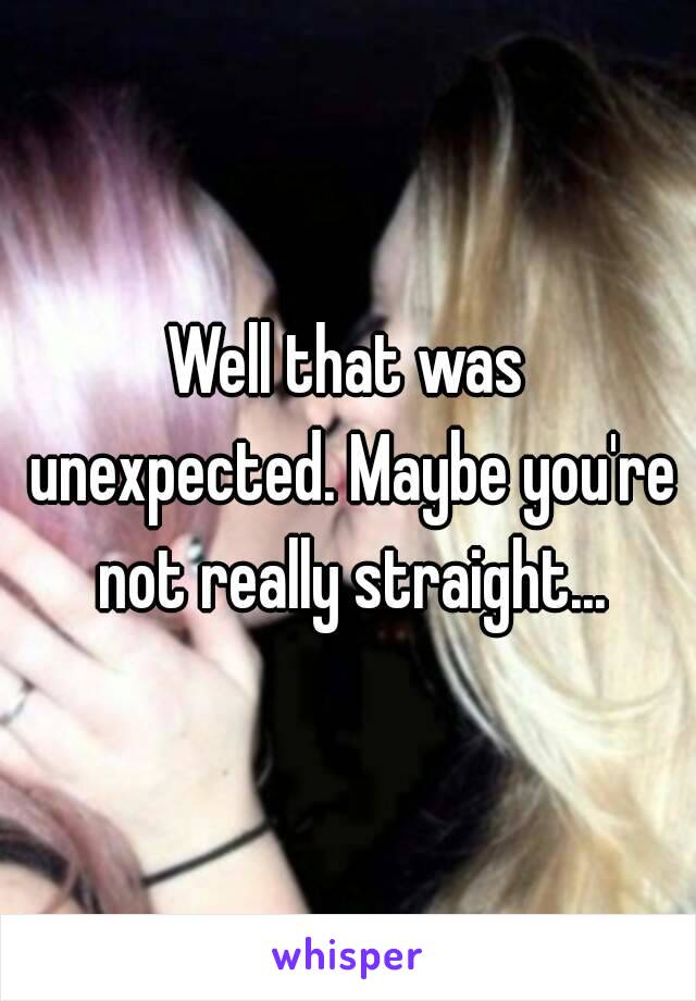 Well that was unexpected. Maybe you're not really straight...