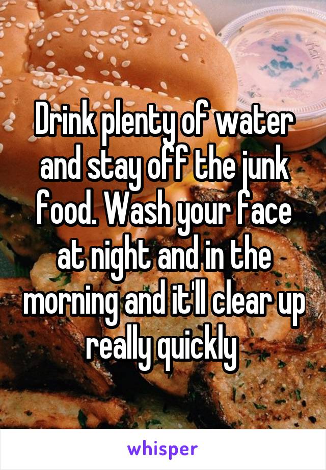 Drink plenty of water and stay off the junk food. Wash your face at night and in the morning and it'll clear up really quickly 