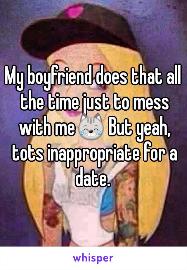 My boyfriend does that all the time just to mess with me😹 But yeah, tots inappropriate for a date. 