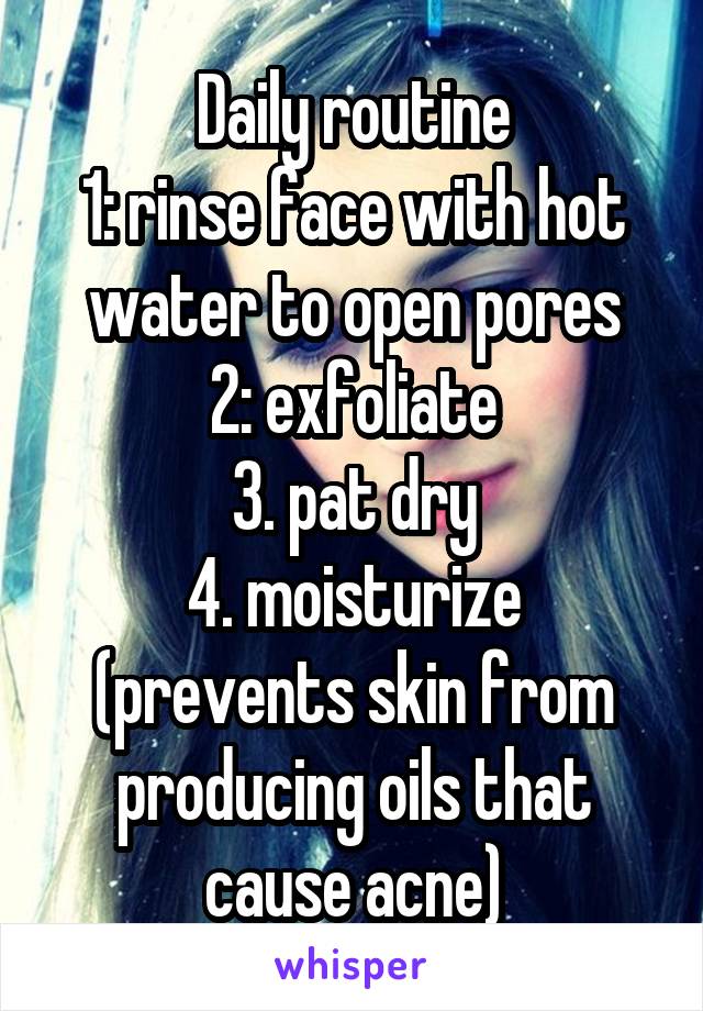 Daily routine
1: rinse face with hot water to open pores
2: exfoliate
3. pat dry
4. moisturize (prevents skin from producing oils that cause acne)