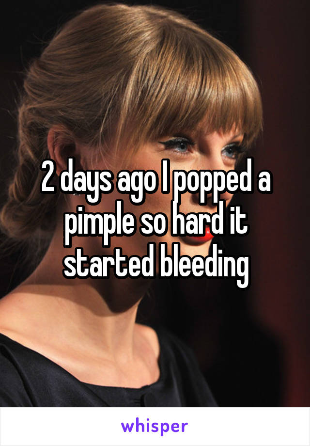 2 days ago I popped a pimple so hard it started bleeding