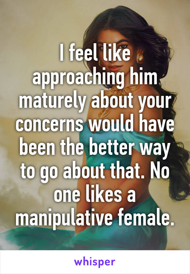 I feel like approaching him maturely about your concerns would have been the better way to go about that. No one likes a manipulative female.