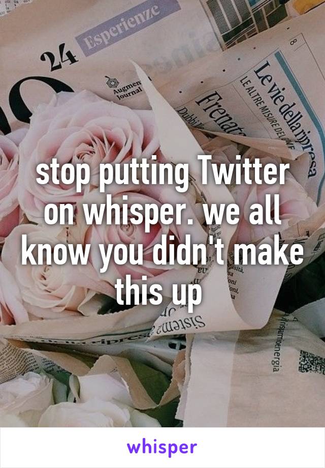 stop putting Twitter on whisper. we all know you didn't make this up 