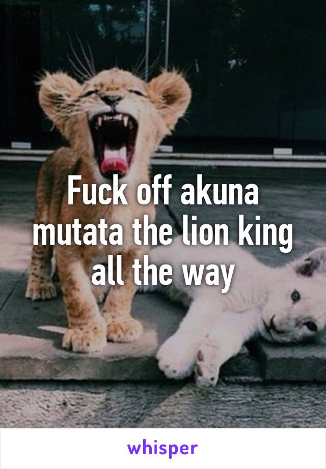 Fuck off akuna mutata the lion king all the way