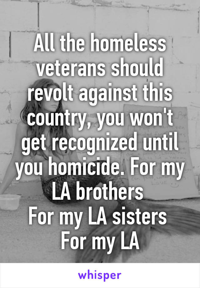 All the homeless veterans should revolt against this country, you won't get recognized until you homicide. For my LA brothers 
For my LA sisters 
For my LA