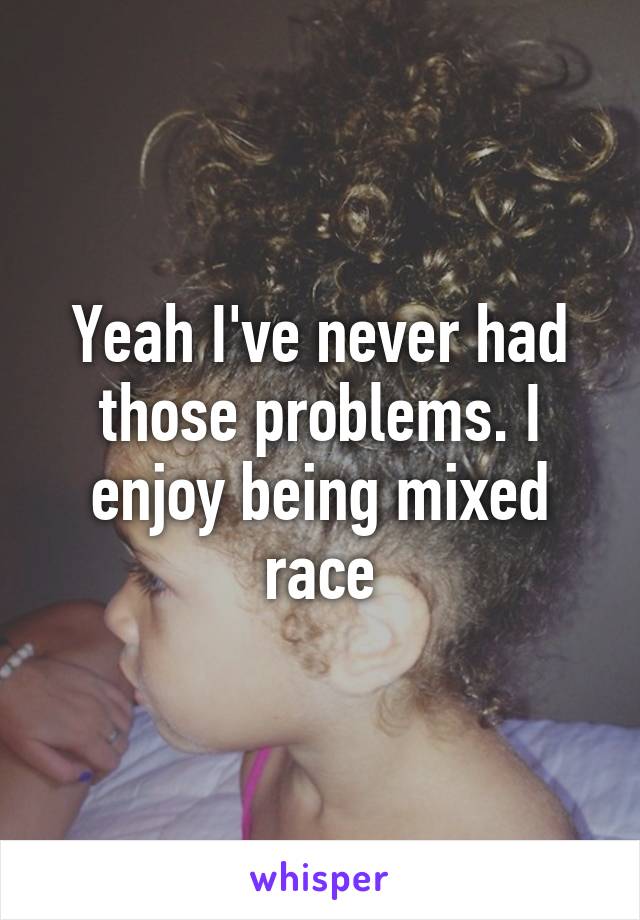 Yeah I've never had those problems. I enjoy being mixed race