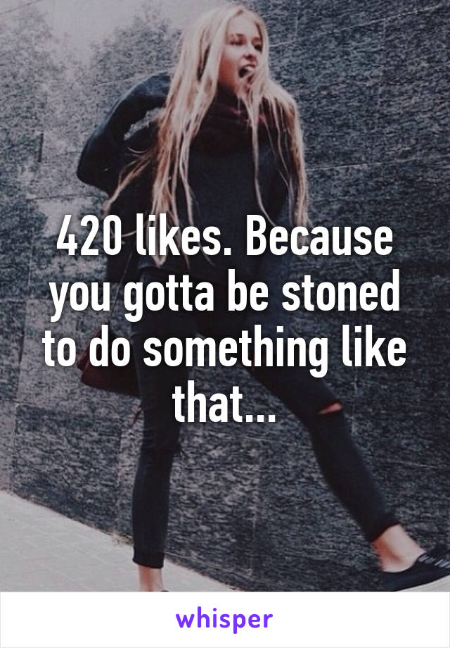 420 likes. Because you gotta be stoned to do something like that...