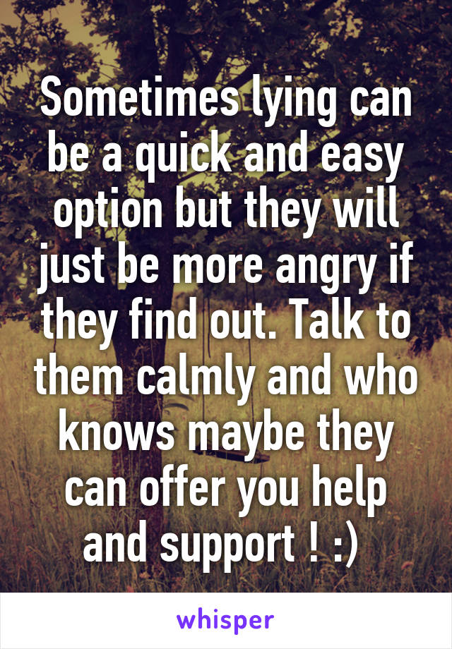 Sometimes lying can be a quick and easy option but they will just be more angry if they find out. Talk to them calmly and who knows maybe they can offer you help and support ! :) 