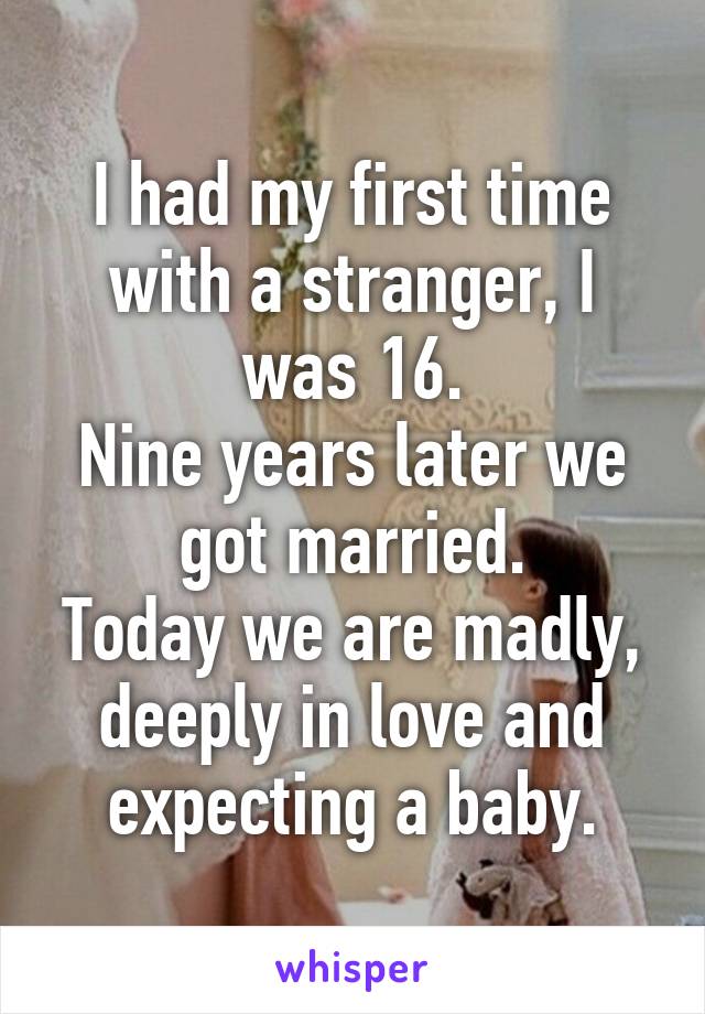 I had my first time with a stranger, I was 16.
Nine years later we got married.
Today we are madly, deeply in love and expecting a baby.