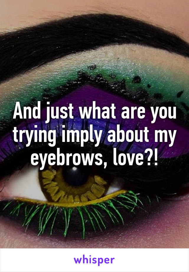 And just what are you trying imply about my eyebrows, love?!