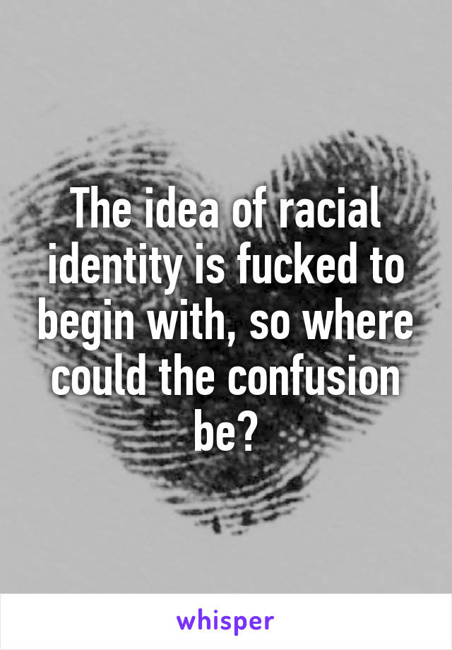 The idea of racial identity is fucked to begin with, so where could the confusion be?