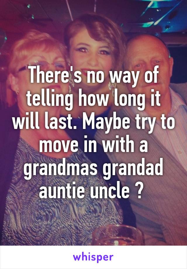 There's no way of telling how long it will last. Maybe try to move in with a grandmas grandad auntie uncle ? 