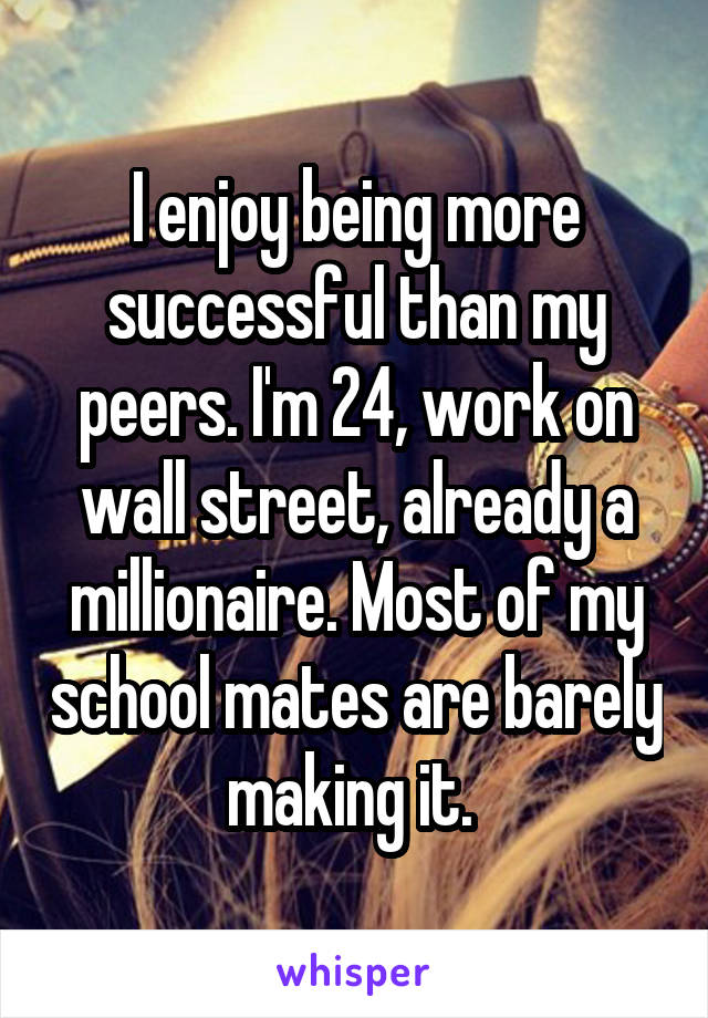 I enjoy being more successful than my peers. I'm 24, work on wall street, already a millionaire. Most of my school mates are barely making it. 