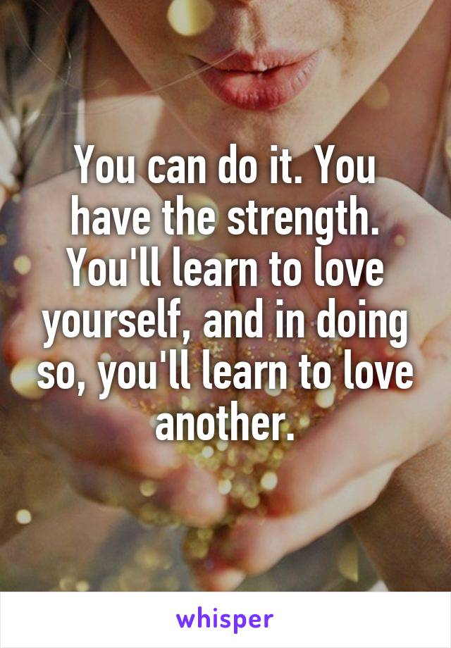 You can do it. You have the strength. You'll learn to love yourself, and in doing so, you'll learn to love another.
