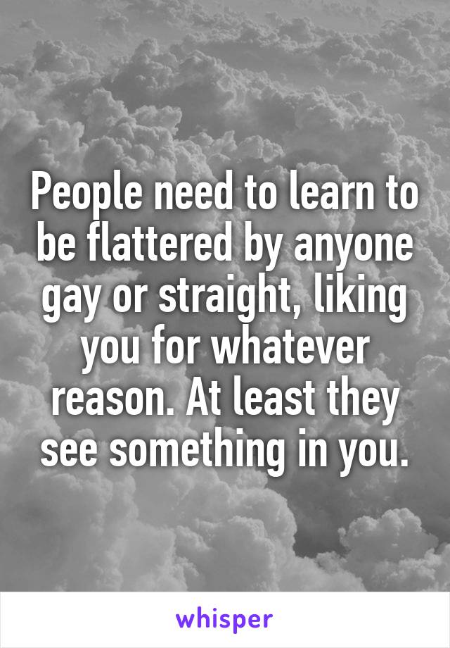 People need to learn to be flattered by anyone gay or straight, liking you for whatever reason. At least they see something in you.