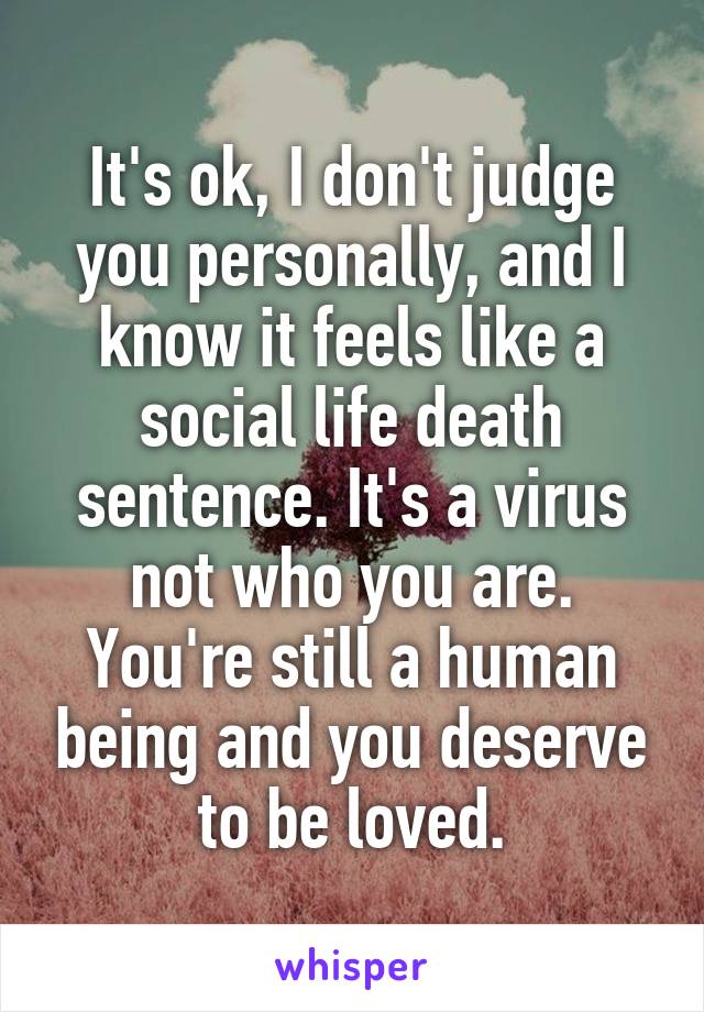 It's ok, I don't judge you personally, and I know it feels like a social life death sentence. It's a virus not who you are. You're still a human being and you deserve to be loved.