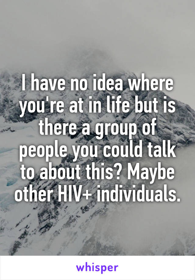 I have no idea where you're at in life but is there a group of people you could talk to about this? Maybe other HIV+ individuals.