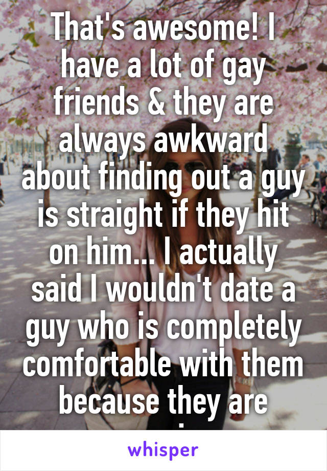 That's awesome! I have a lot of gay friends & they are always awkward about finding out a guy is straight if they hit on him... I actually said I wouldn't date a guy who is completely comfortable with them because they are amazing
