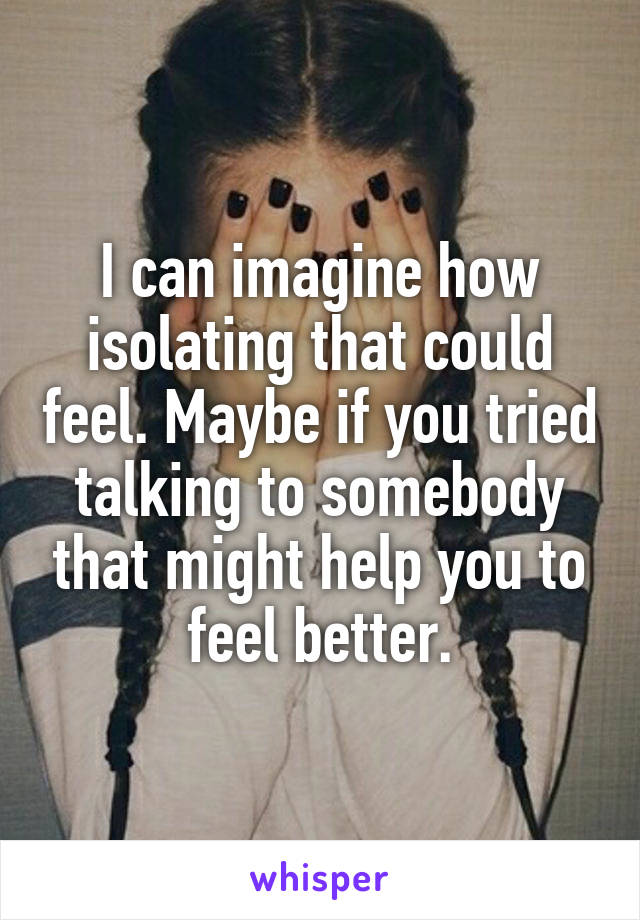 I can imagine how isolating that could feel. Maybe if you tried talking to somebody that might help you to feel better.