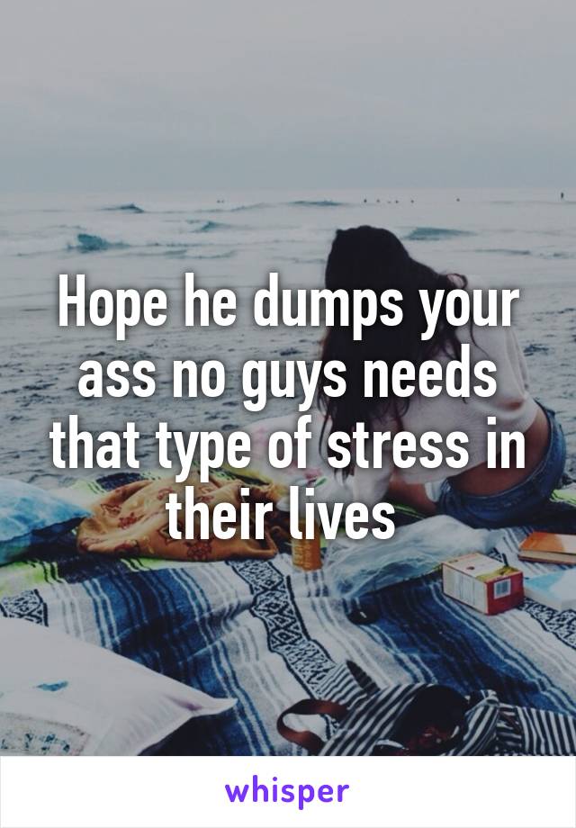 Hope he dumps your ass no guys needs that type of stress in their lives 