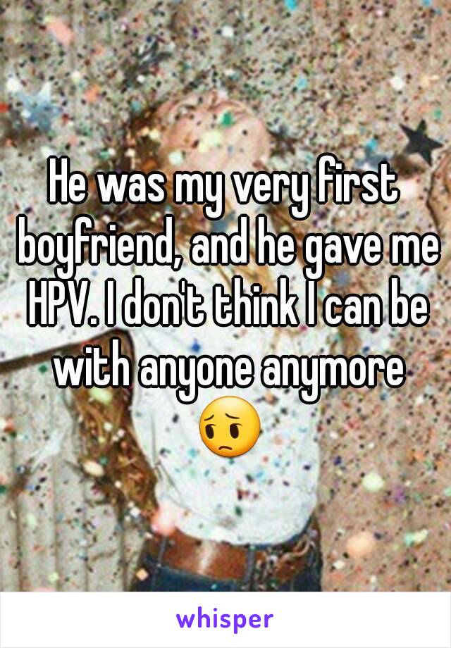He was my very first boyfriend, and he gave me HPV. I don't think I can be with anyone anymore 😔