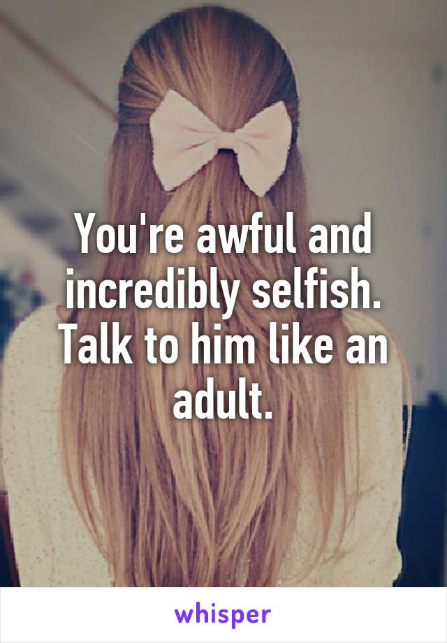 You're awful and incredibly selfish. Talk to him like an adult.