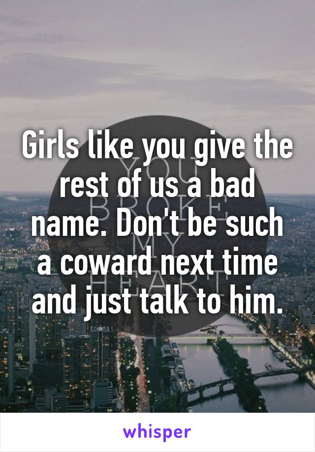 Girls like you give the rest of us a bad name. Don't be such a coward next time and just talk to him.