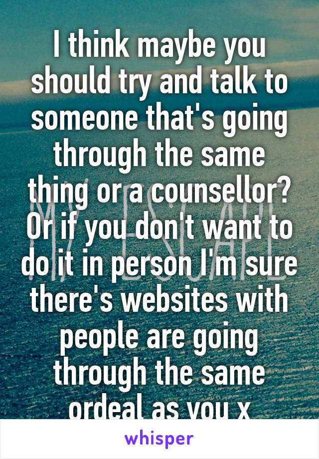 I think maybe you should try and talk to someone that's going through the same thing or a counsellor? Or if you don't want to do it in person I'm sure there's websites with people are going through the same ordeal as you x