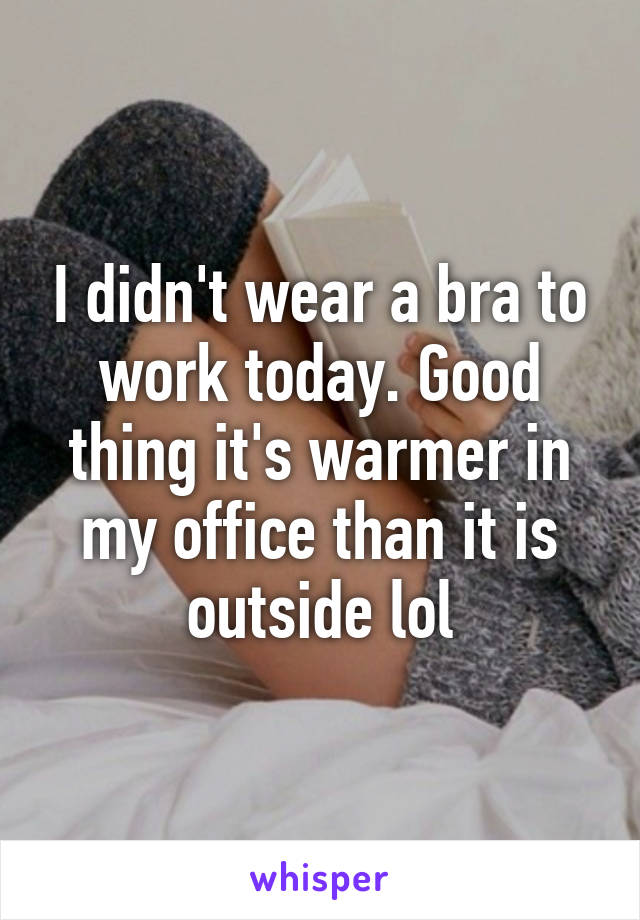 I didn't wear a bra to work today. Good thing it's warmer in my office than it is outside lol