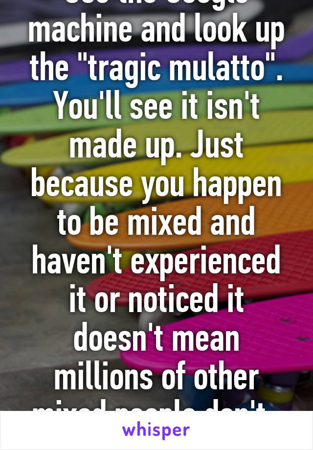 Use the Google machine and look up the "tragic mulatto". You'll see it isn't made up. Just because you happen to be mixed and haven't experienced it or noticed it doesn't mean millions of other mixed people don't. 
