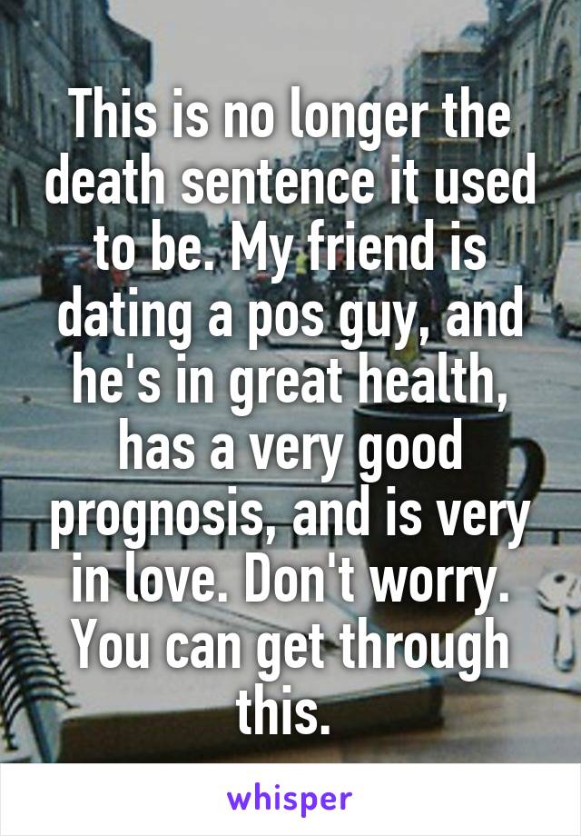 This is no longer the death sentence it used to be. My friend is dating a pos guy, and he's in great health, has a very good prognosis, and is very in love. Don't worry. You can get through this. 