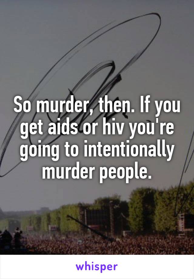 So murder, then. If you get aids or hiv you're going to intentionally murder people.