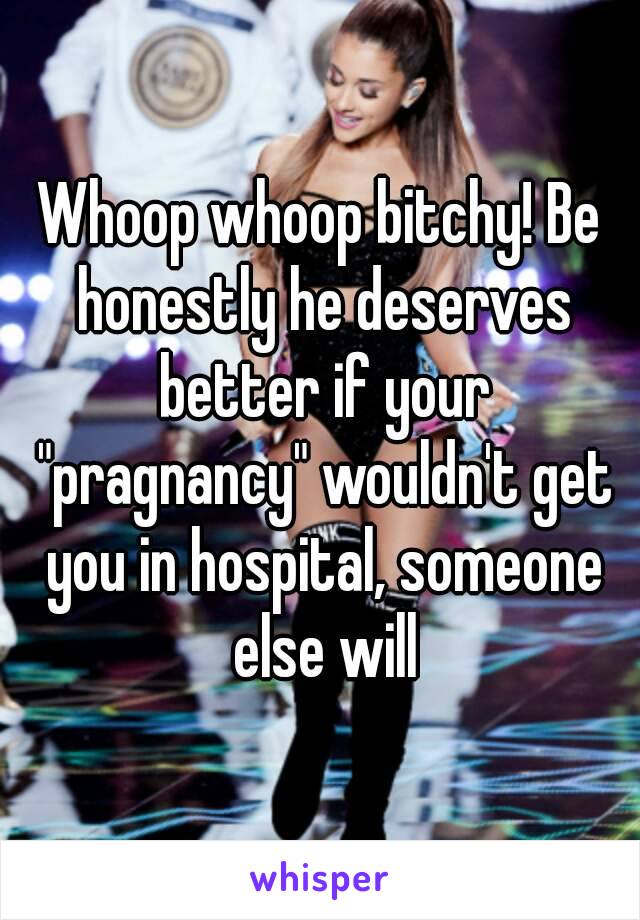 Whoop whoop bitchy! Be honestly he deserves better if your "pragnancy" wouldn't get you in hospital, someone else will