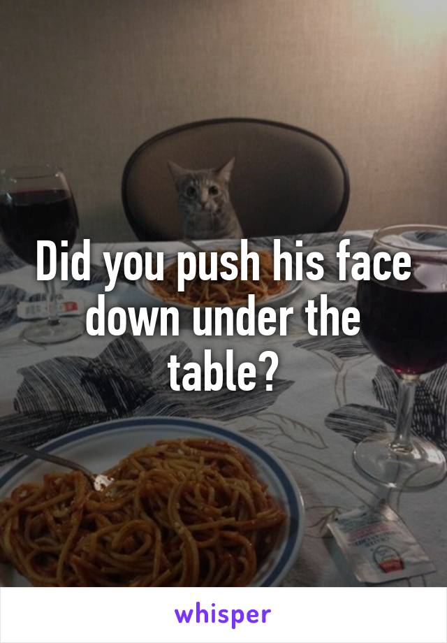 Did you push his face down under the table?