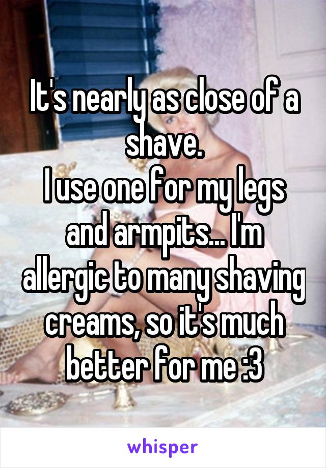 It's nearly as close of a shave.
I use one for my legs and armpits... I'm allergic to many shaving creams, so it's much better for me :3