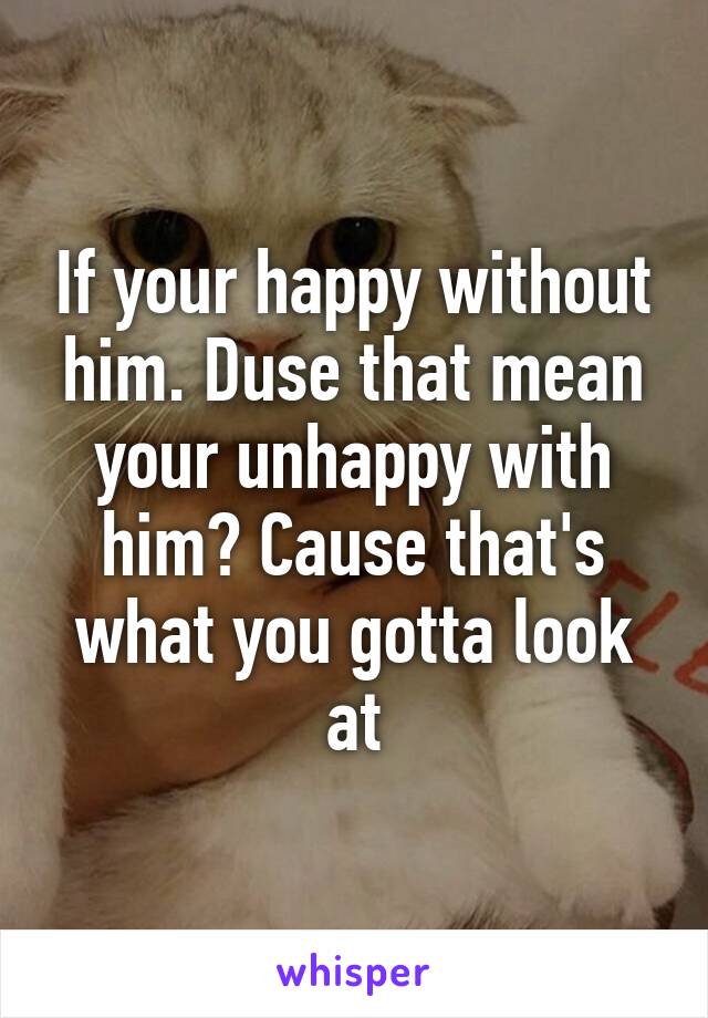 If your happy without him. Duse that mean your unhappy with him? Cause that's what you gotta look at