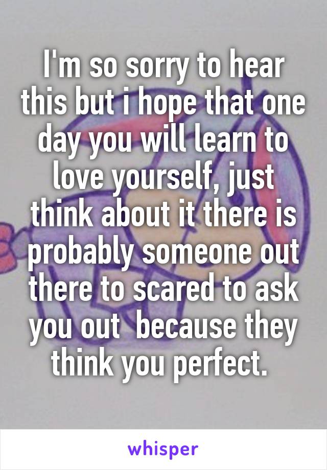 I'm so sorry to hear this but i hope that one day you will learn to love yourself, just think about it there is probably someone out there to scared to ask you out  because they think you perfect. 
