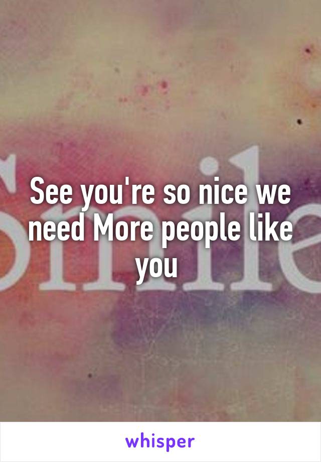 See you're so nice we need More people like you 
