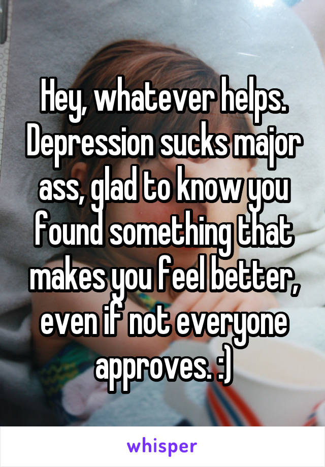 Hey, whatever helps. Depression sucks major ass, glad to know you found something that makes you feel better, even if not everyone approves. :)