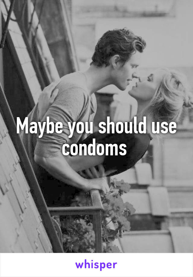 Maybe you should use condoms 