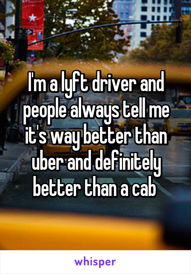 I'm a lyft driver and people always tell me it's way better than uber and definitely better than a cab 