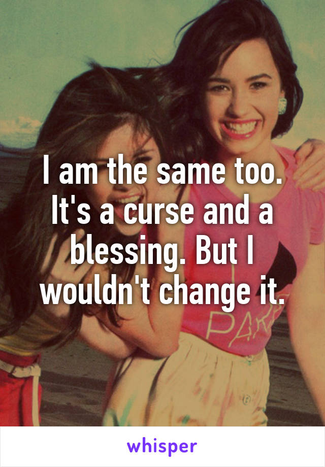 I am the same too. It's a curse and a blessing. But I wouldn't change it.