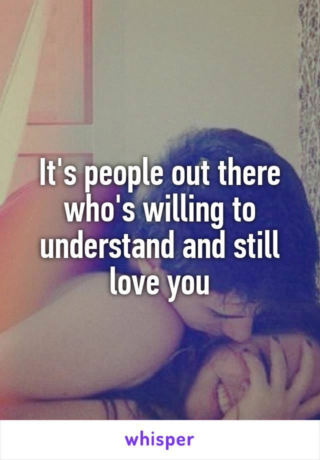 It's people out there who's willing to understand and still love you