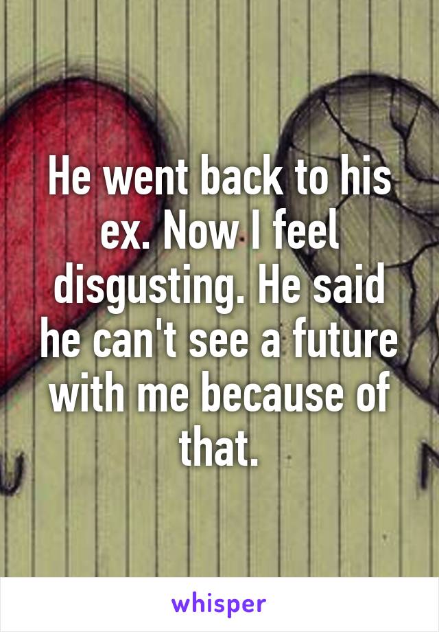 He went back to his ex. Now I feel disgusting. He said he can't see a future with me because of that.