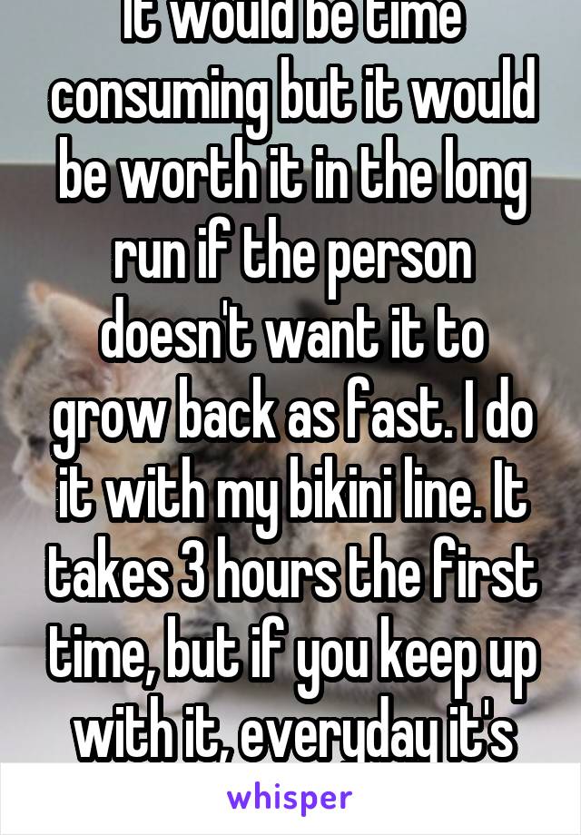 It would be time consuming but it would be worth it in the long run if the person doesn't want it to grow back as fast. I do it with my bikini line. It takes 3 hours the first time, but if you keep up with it, everyday it's worth it. 