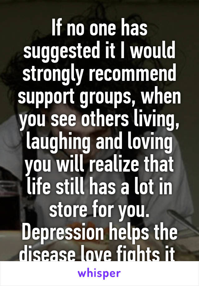 If no one has suggested it I would strongly recommend support groups, when you see others living, laughing and loving you will realize that life still has a lot in store for you. Depression helps the disease love fights it 