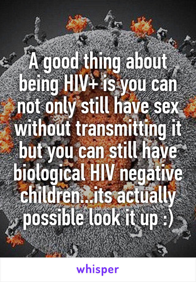 A good thing about being HIV+ is you can not only still have sex without transmitting it but you can still have biological HIV negative children...its actually possible look it up :)